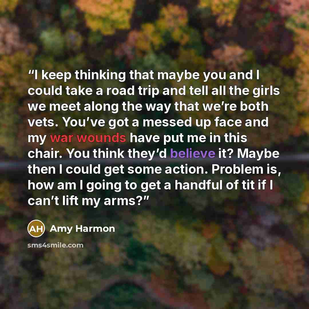 “I keep thinking that maybe you and I could take a road trip and tell all the girls we meet along the way that we’re both vets. You’ve got a messed up face and my war wounds have put me in this chair. You think they’d believe it? Maybe then I could get some action. Problem is, how am I going to get…” quote by Amy Harmon