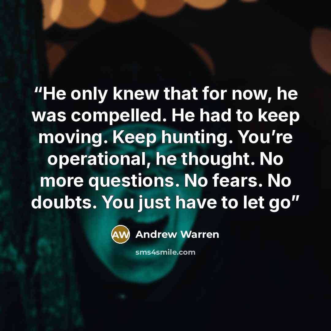 “He only knew that for now, he was compelled. He had to keep moving. Keep hunting. You’re operational, he thought. No more questions. No fears. No doubts. You just have to let go” quote by Andrew Warren