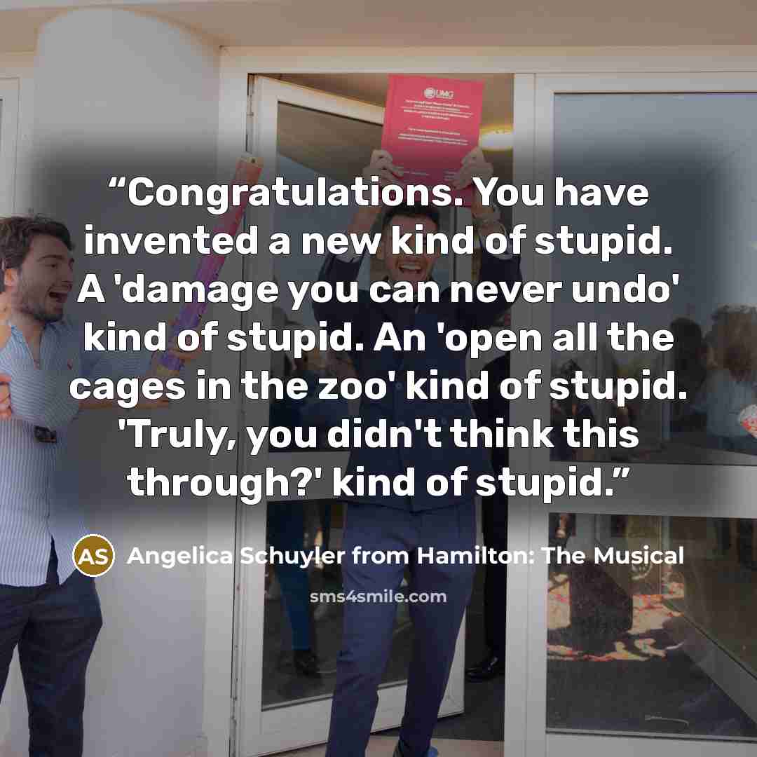 “Congratulations. You have invented a new kind of stupid. A 'damage you can never undo' kind of stupid. An 'open all the cages in the zoo' kind of stupid. 'Truly, you didn't think this through?' kind of stupid.” quote by Angelica Schuyler from Hamilton: The Musical