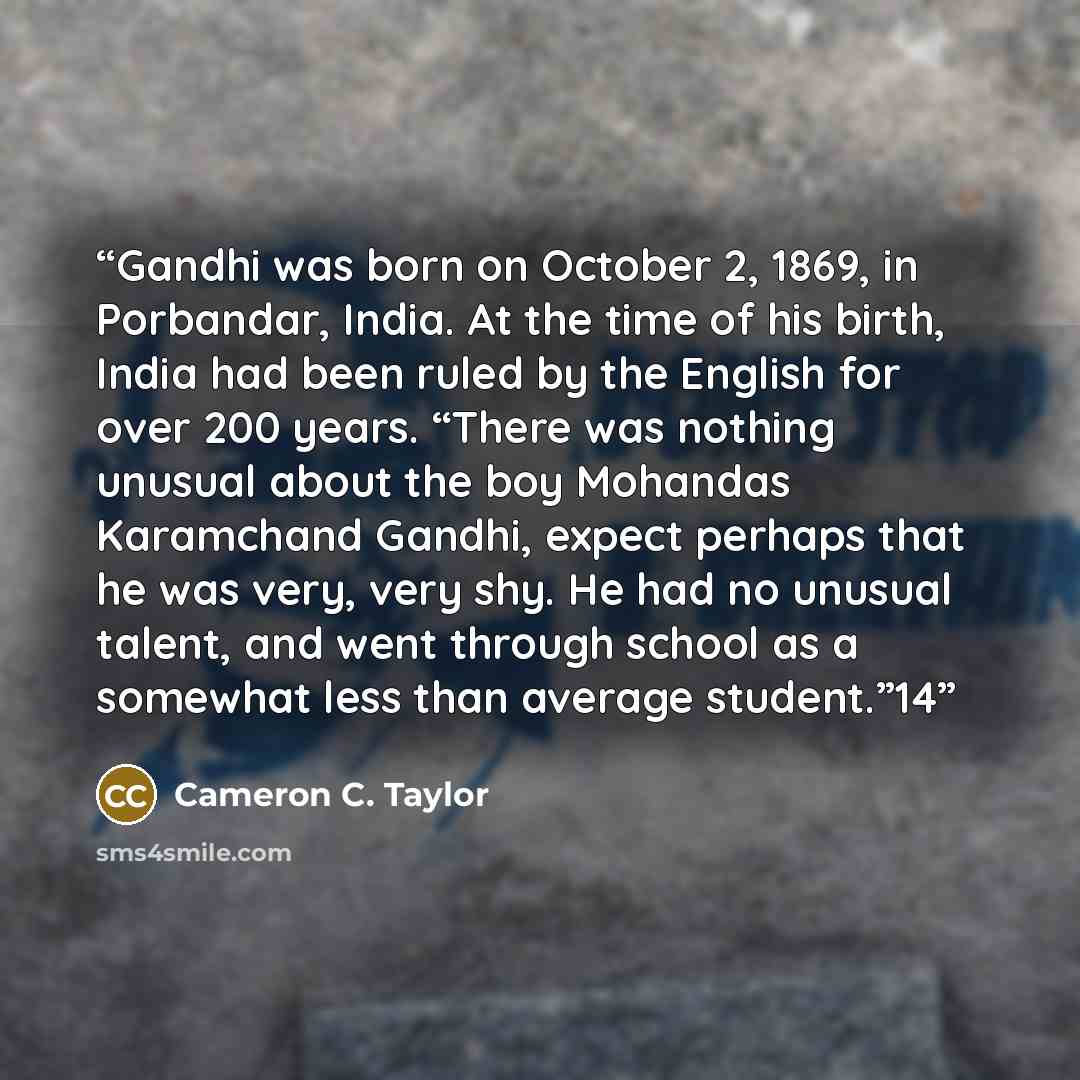 “Gandhi was born on October 2, 1869, in Porbandar, India. At the time of his birth, India had been ruled by the English for over 200 years. “There was nothing unusual about the boy Mohandas Karamchand Gandhi, expect perhaps that he was very, very shy. He had no unusual talent, and went through…” quote by Cameron C. Taylor