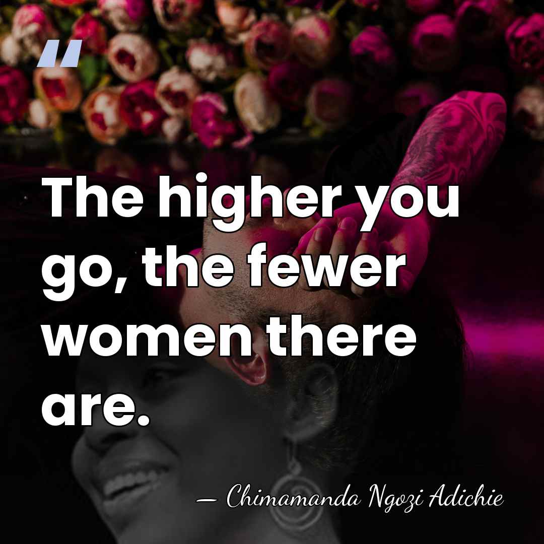 The higher you go, the fewer women there are. - Chimamanda Ngozi Adichie
