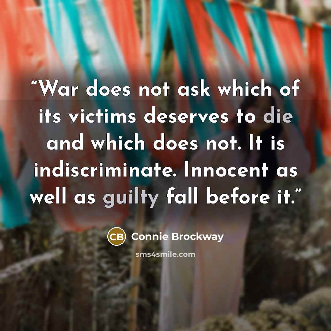 “War does not ask which of its victims deserves to die and which does not. It is indiscriminate. Innocent as well as guilty fall before it.” quote by Connie Brockway