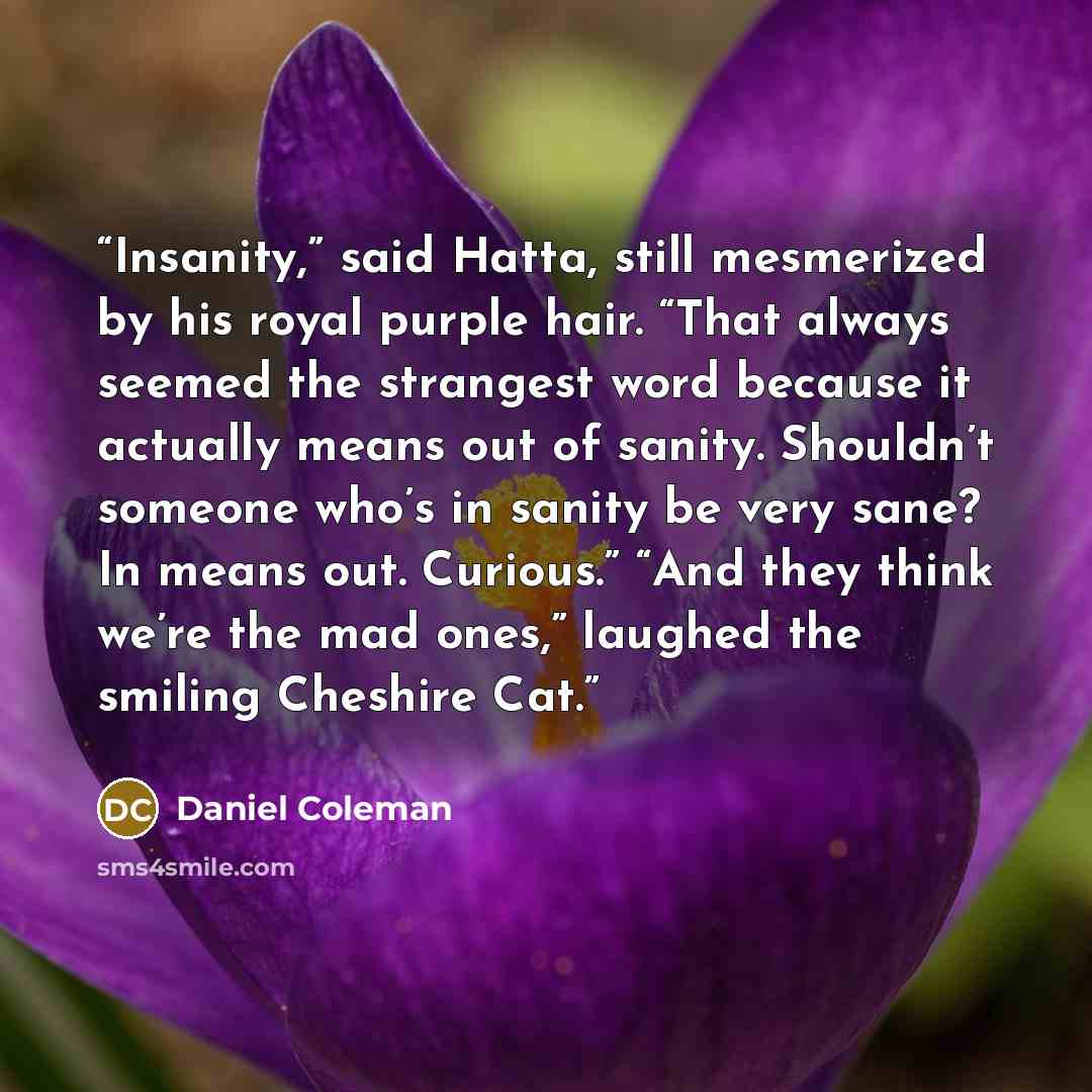 “Insanity,” said Hatta, still mesmerized by his royal purple hair. “That always seemed the strangest word because it actually means out of sanity. Shouldn’t someone who’s in sanity be very sane? In means out. Curious.” “And they think we’re the mad ones,” laughed the smiling Cheshire Cat.” quote by Daniel Coleman