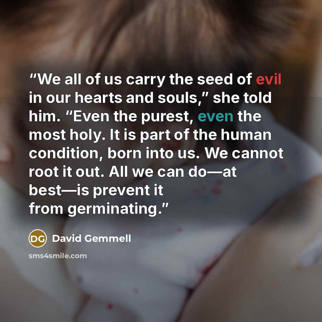 “We all of us carry the seed of evil in our hearts and souls,” she told him. “Even the purest, even the most holy. It is part of the human condition, born into us. We cannot root it out. All we can do—at best—is prevent it from germinating.” quote by David Gemmell