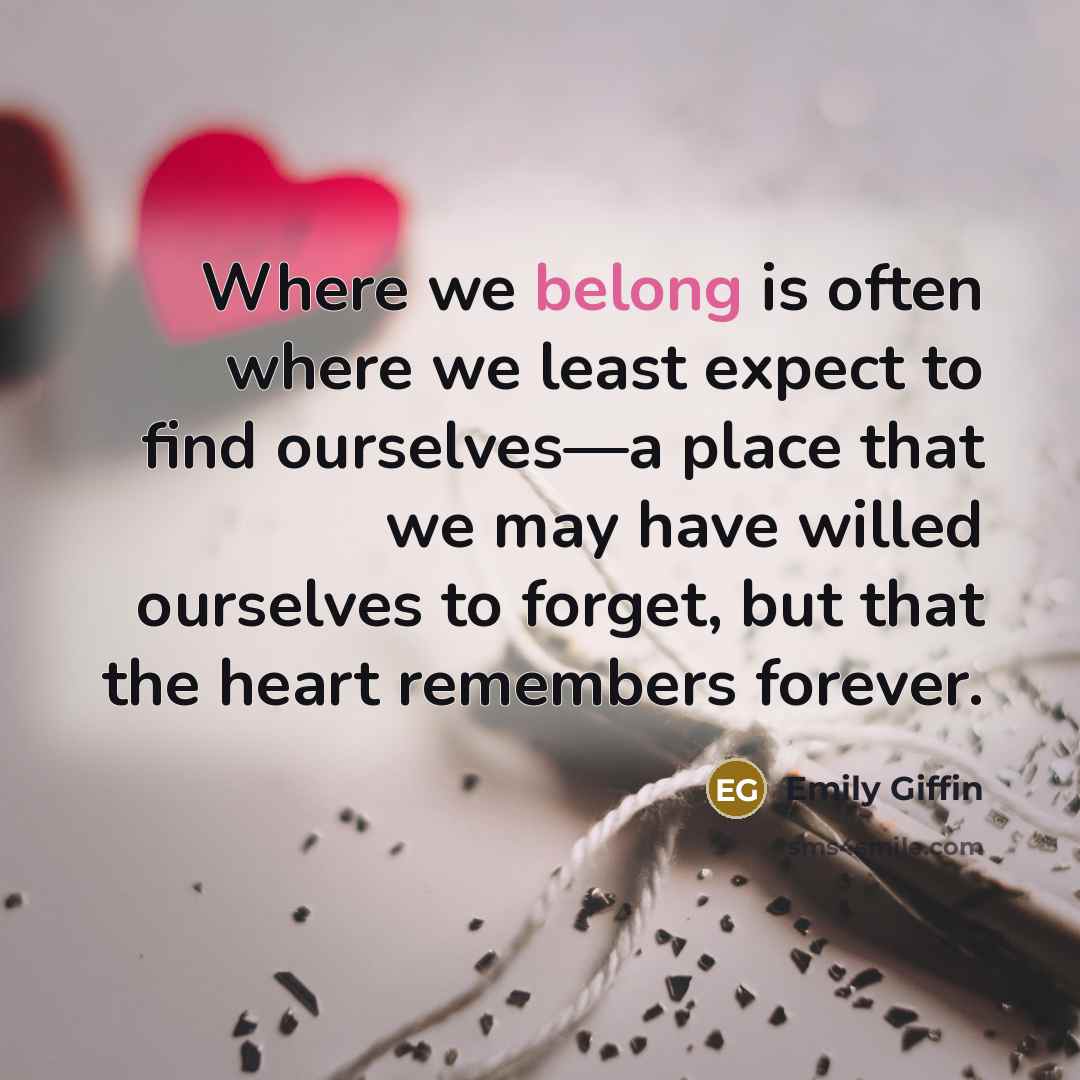 “Where we belong is often where we least expect to find ourselves—a place that we may have willed ourselves to forget, but that the heart remembers forever.” quote by Emily Giffin