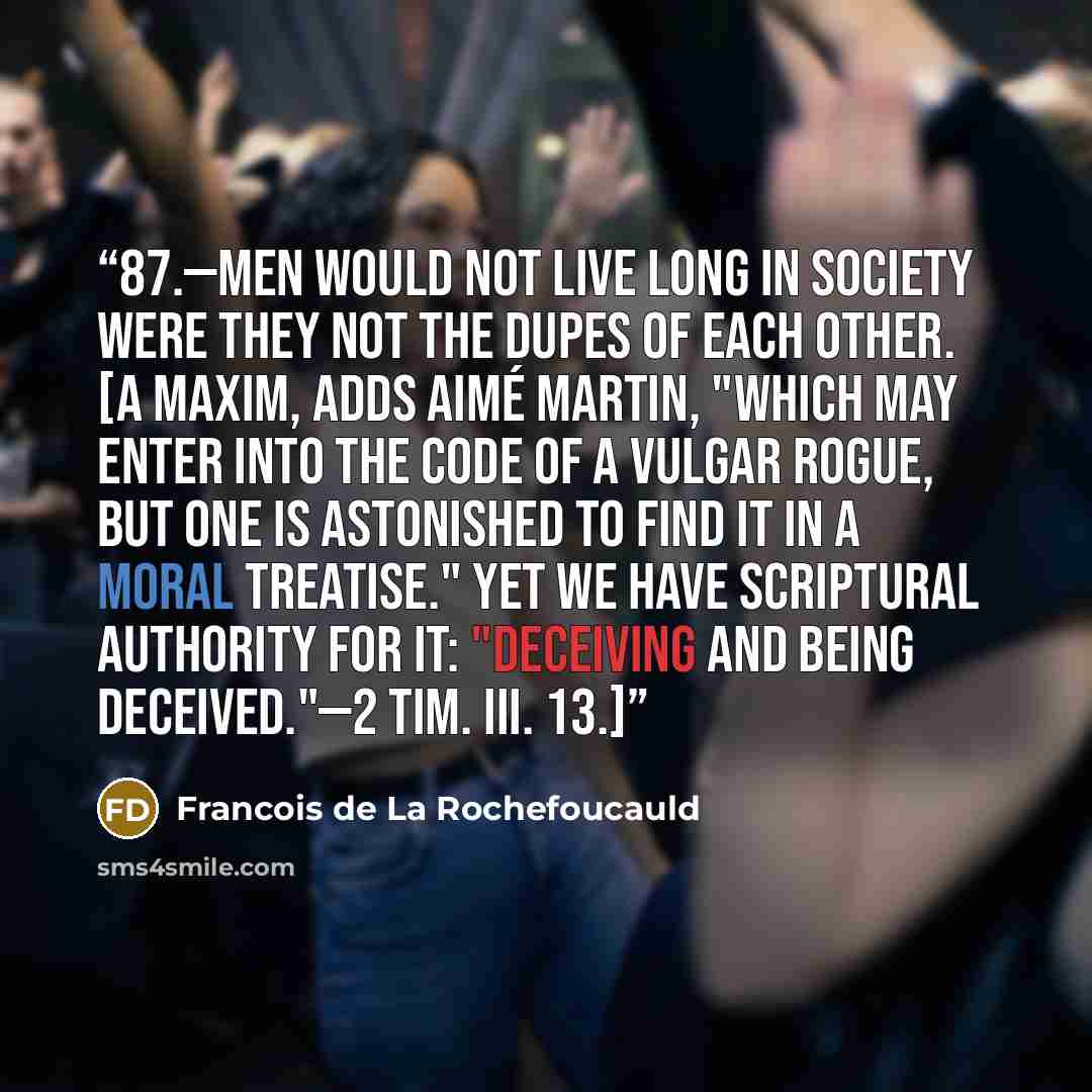 “87.—Men would not live long in society were they not the dupes of each other. [A maxim, adds Aimé Martin, "Which may enter into the code of a vulgar rogue, but one is astonished to find it in a moral treatise." Yet we have scriptural authority for it: "Deceiving and being deceived."—2 TIM. iii. 13.]” quote by François de La Rochefoucauld
