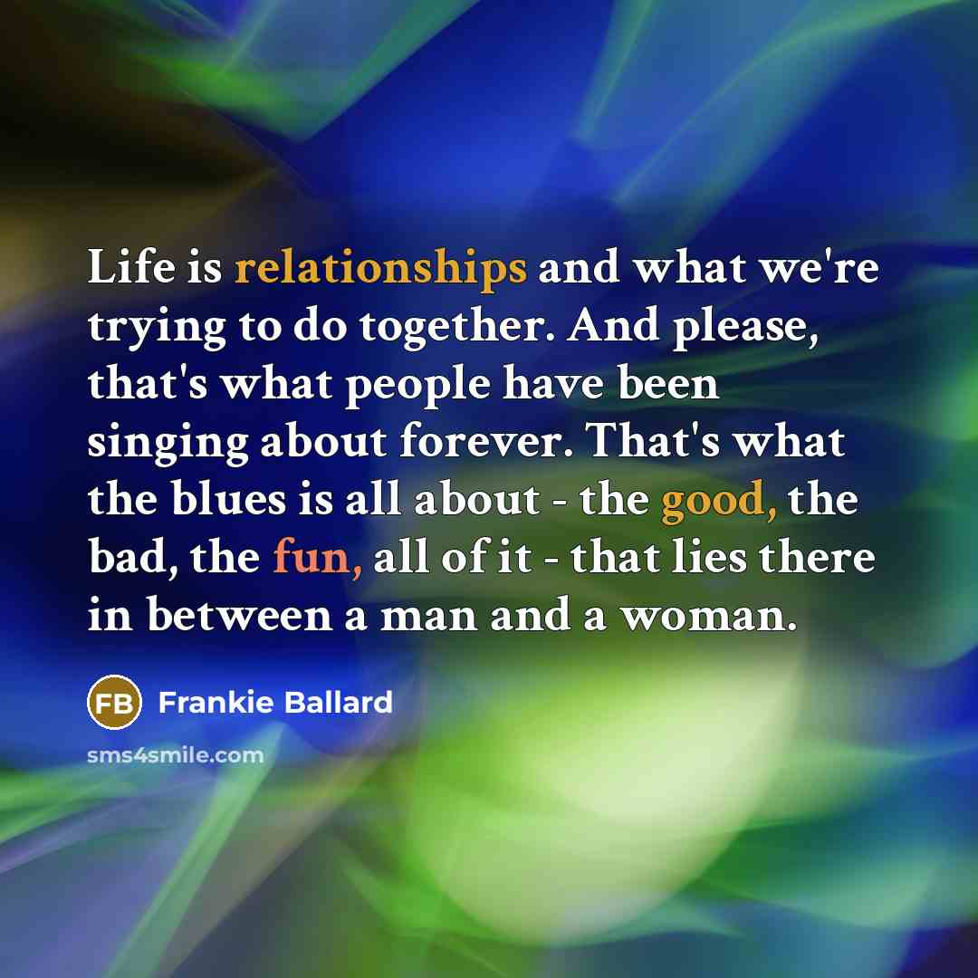 “Life is relationships and what we're trying to do together. And please, that's what people have been singing about forever. That's what the blues is all about - the good, the bad, the fun, all of it - that lies there in between a man and a woman.” quote by Frankie Ballard