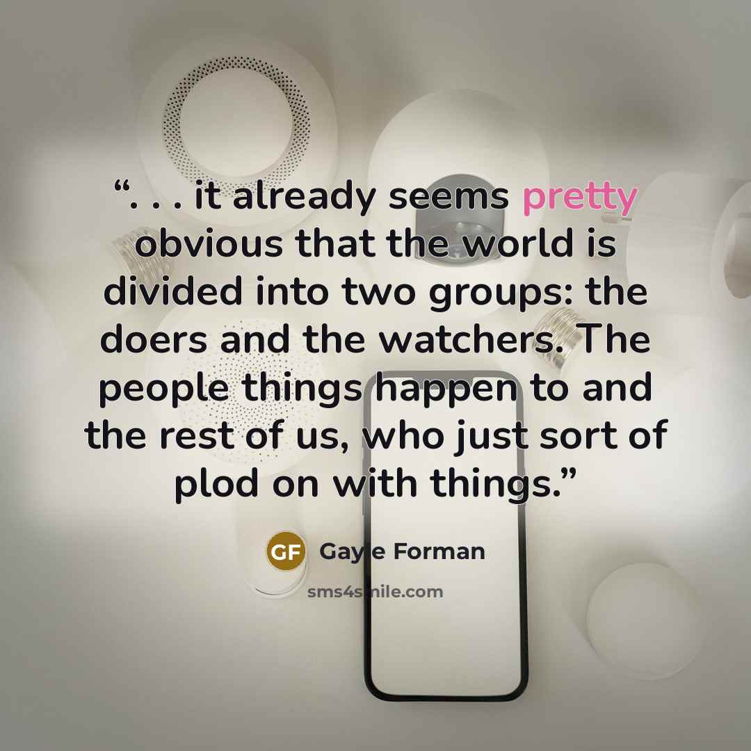 “. . . it already seems pretty obvious that the world is divided into two groups: the doers and the watchers. The people things happen to and the rest of us, who just sort of plod on with things.” quote by Gayle Forman