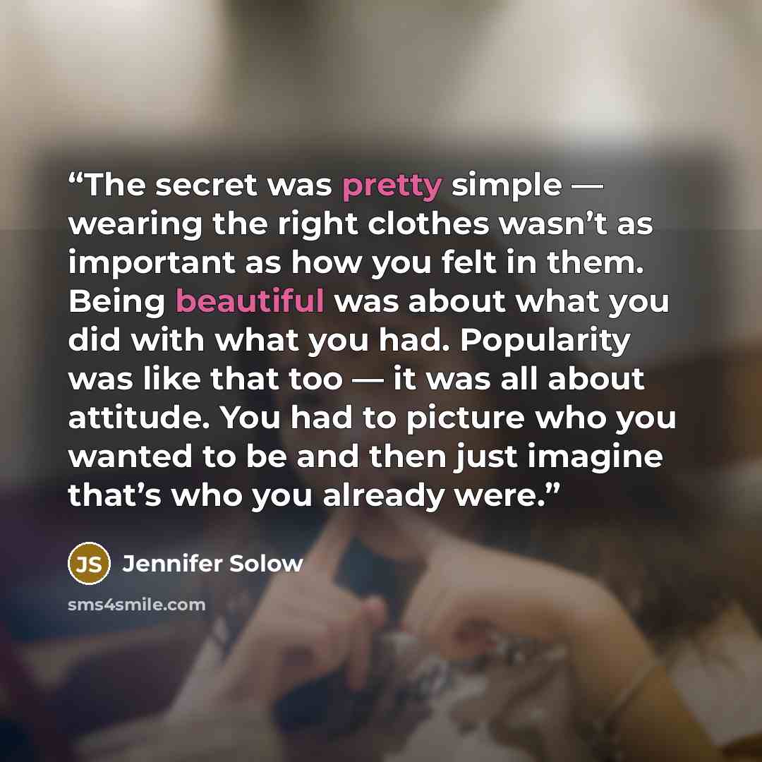 “The secret was pretty simple — wearing the right clothes wasn’t as important as how you felt in them. Being beautiful was about what you did with what you had. Popularity was like that too — it was all about attitude. You had to picture who you wanted to be and then just imagine that’s who you…” quote by Jennifer Solow