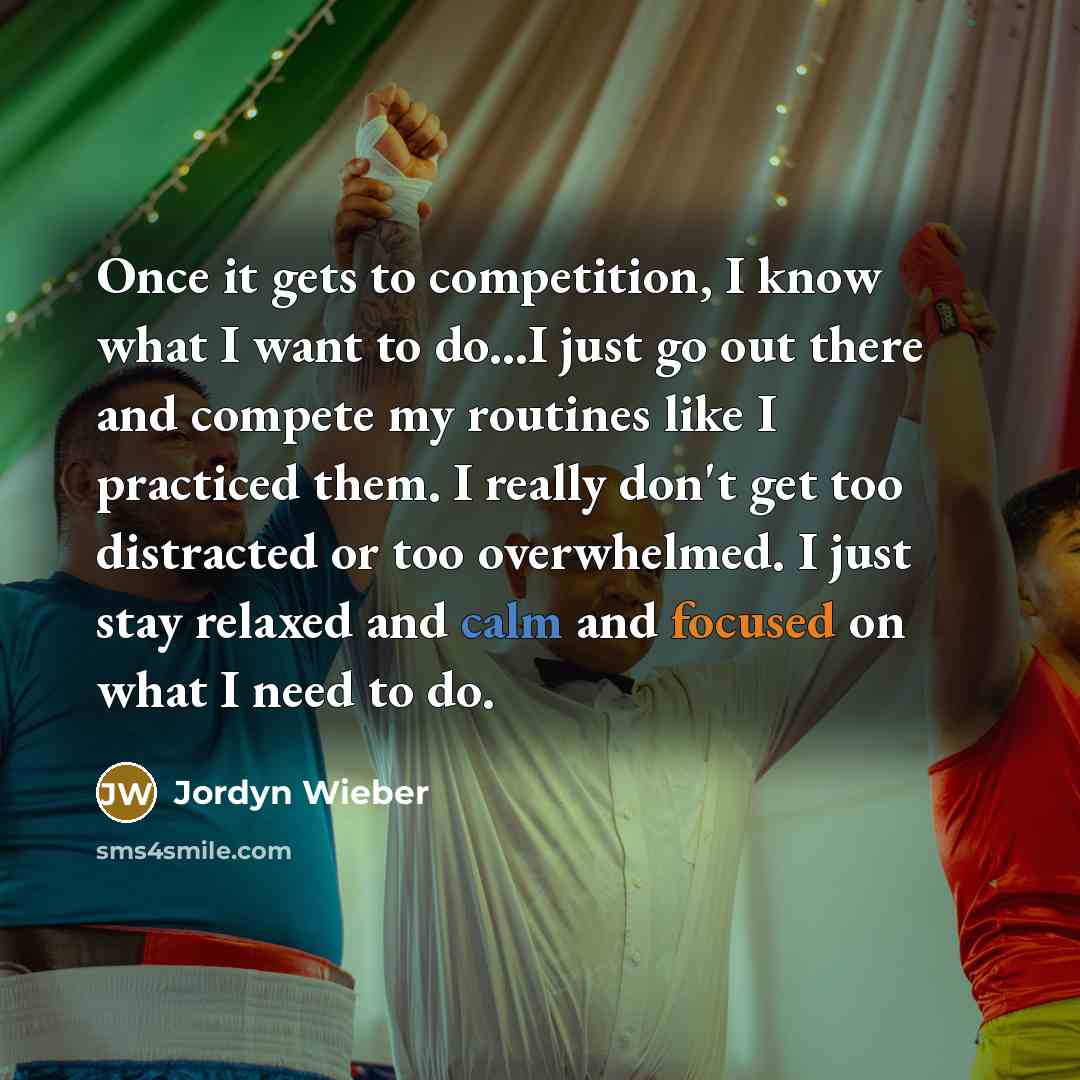 “Once it gets to competition, I know what I want to do...I just go out there and compete my routines like I practiced them. I really don't get too distracted or too overwhelmed. I just stay relaxed and calm and focused on what I need to do.” quote by Jordyn Wieber