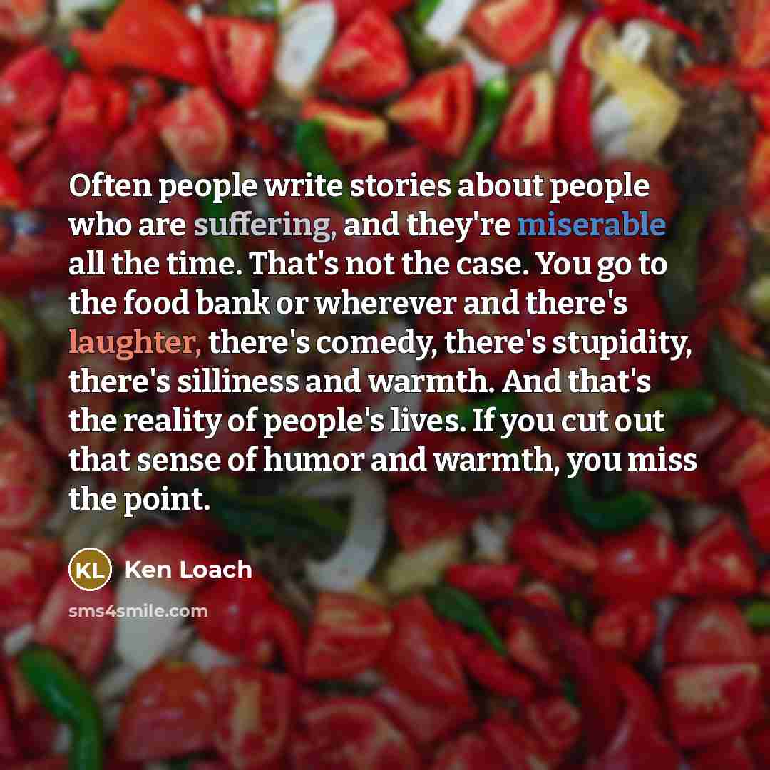 “Often people write stories about people who are suffering, and they're miserable all the time. That's not the case. You go to the food bank or wherever and there's laughter, there's comedy, there's stupidity, there's silliness and warmth. And that's the reality of people's lives. If you cut out…” quote by Ken Loach