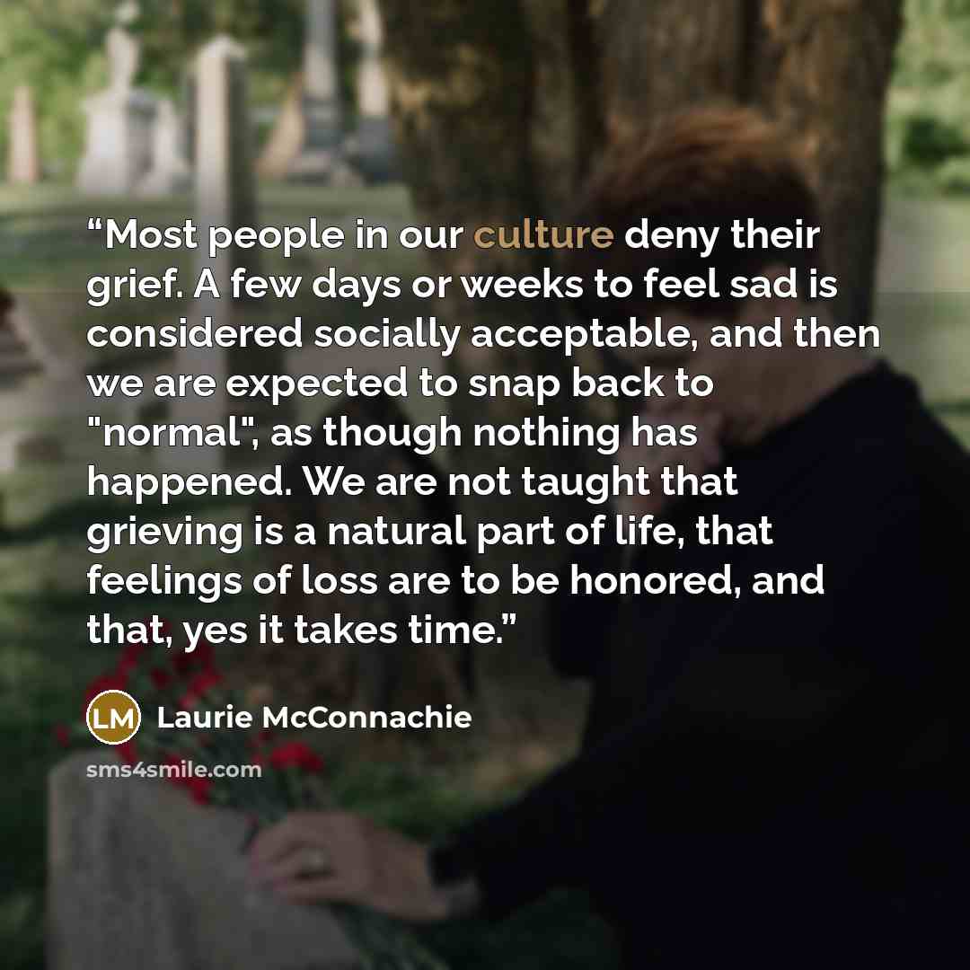 “Most people in our culture deny their grief. A few days or weeks to feel sad is considered socially acceptable, and then we are expected to snap back to "normal", as though nothing has happened. We are not taught that grieving is a natural part of life, that feelings of loss are to be honored, and…” quote by Laurie McConnachie