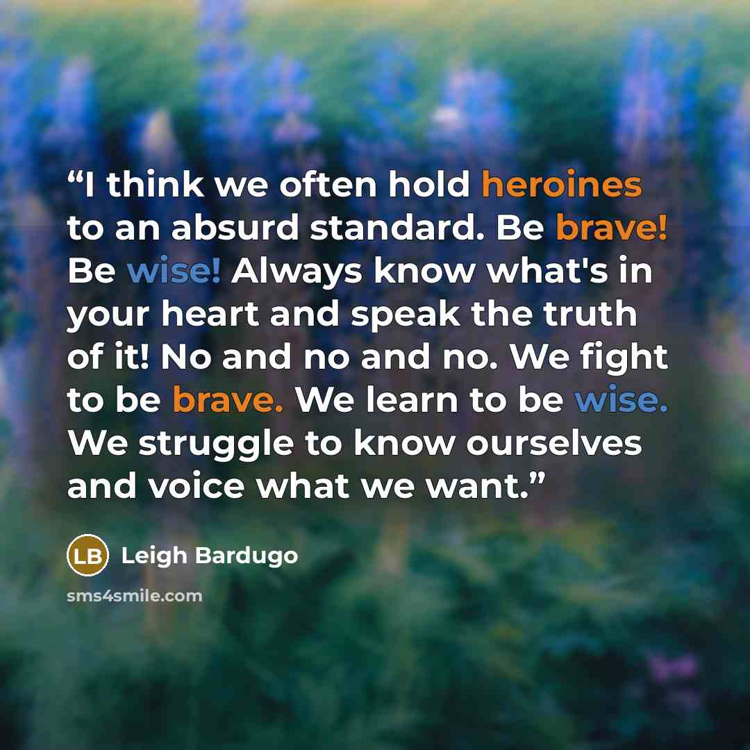 “I think we often hold heroines to an absurd standard. Be brave! Be wise! Always know what's in your heart and speak the truth of it! No and no and no. We fight to be brave. We learn to be wise. We struggle to know ourselves and voice what we want.” quote by Leigh Bardugo
