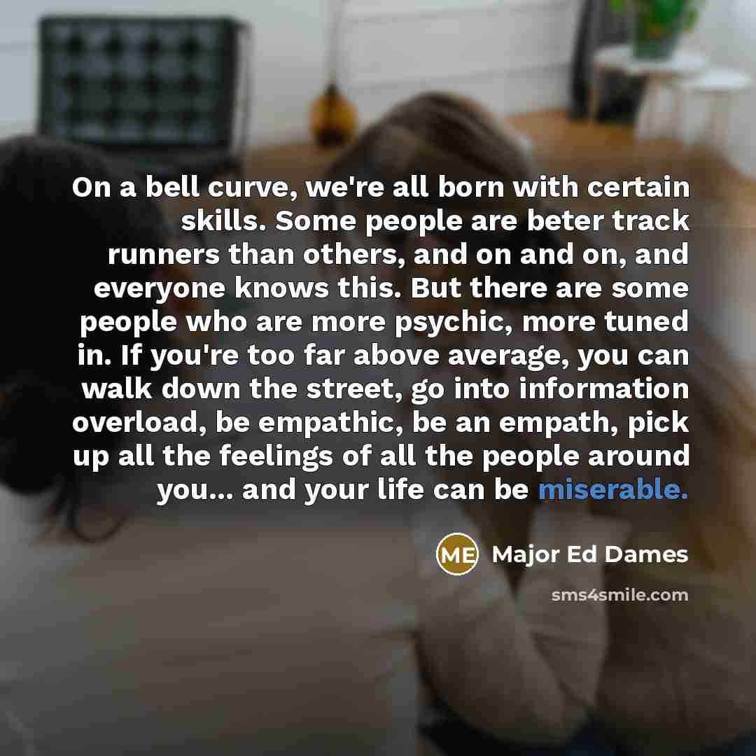 “On a bell curve, we're all born with certain skills. Some people are beter track runners than others, and on and on, and everyone knows this. But there are some people who are more psychic, more tuned in. If you're too far above average, you can walk down the street, go into information overload…” quote by Major Ed Dames