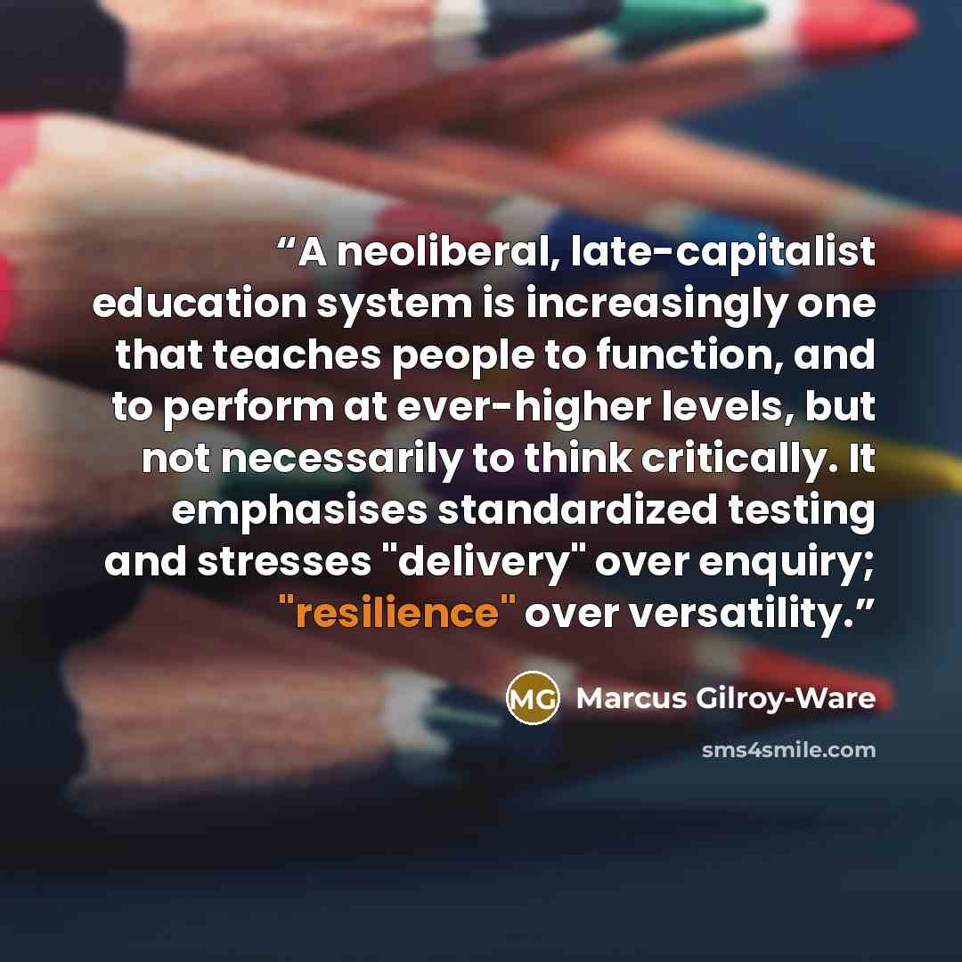 “A neoliberal, late-capitalist education system is increasingly one that teaches people to function, and to perform at ever-higher levels, but not necessarily to think critically. It emphasises standardized testing and stresses "delivery" over enquiry; "resilience" over versatility.” quote by Marcus Gilroy-Ware
