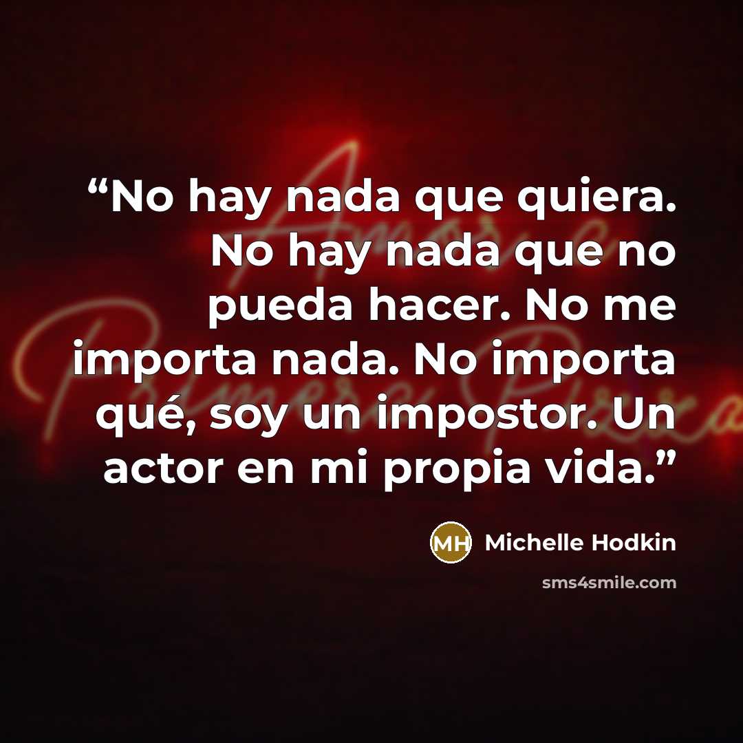 “No hay nada que quiera. No hay nada que no pueda hacer. No me importa nada. No importa qué, soy un impostor. Un actor en mi propia vida.” quote by Michelle Hodkin