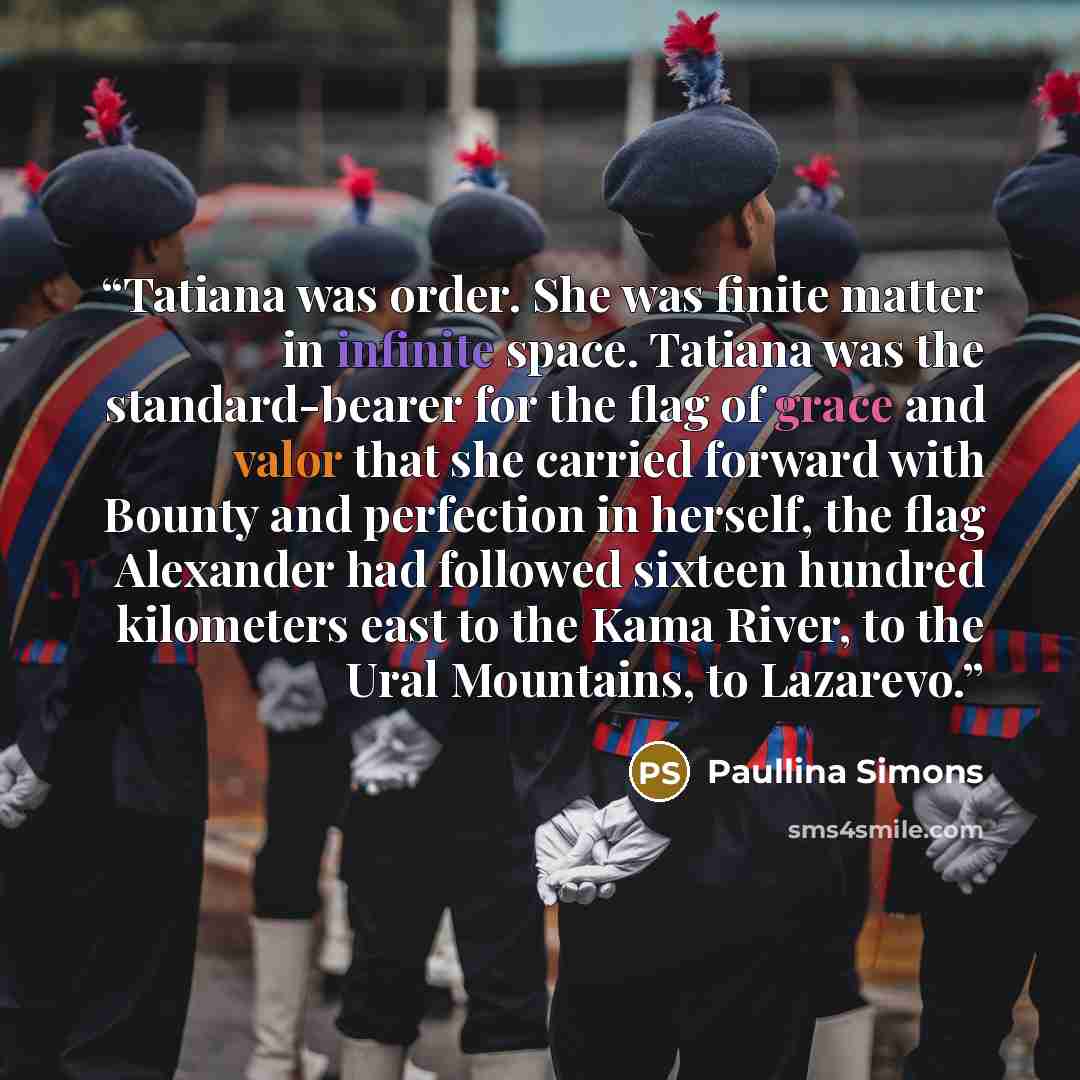 “Tatiana was order. She was finite matter in infinite space. Tatiana was the standard-bearer for the flag of grace and valor that she carried forward with Bounty and perfection in herself, the flag Alexander had followed sixteen hundred kilometers east to the Kama River, to the Ural Mountains, to…” quote by Paullina Simons