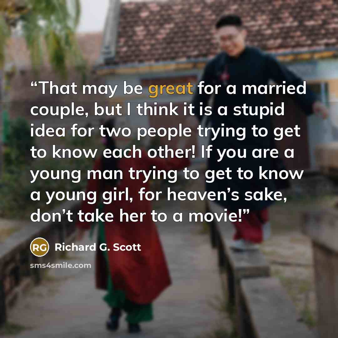“That may be great for a married couple, but I think it is a stupid idea for two people trying to get to know each other! If you are a young man trying to get to know a young girl, for heaven’s sake, don’t take her to a movie!” quote by Richard G. Scott