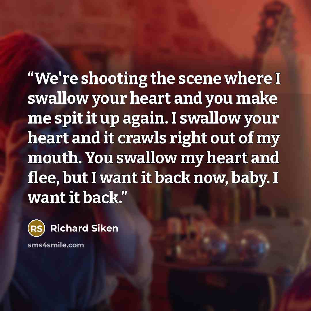 “We're shooting the scene where I swallow your heart and you make me spit it up again. I swallow your heart and it crawls right out of my mouth. You swallow my heart and flee, but I want it back now, baby. I want it back.” quote by Richard Siken