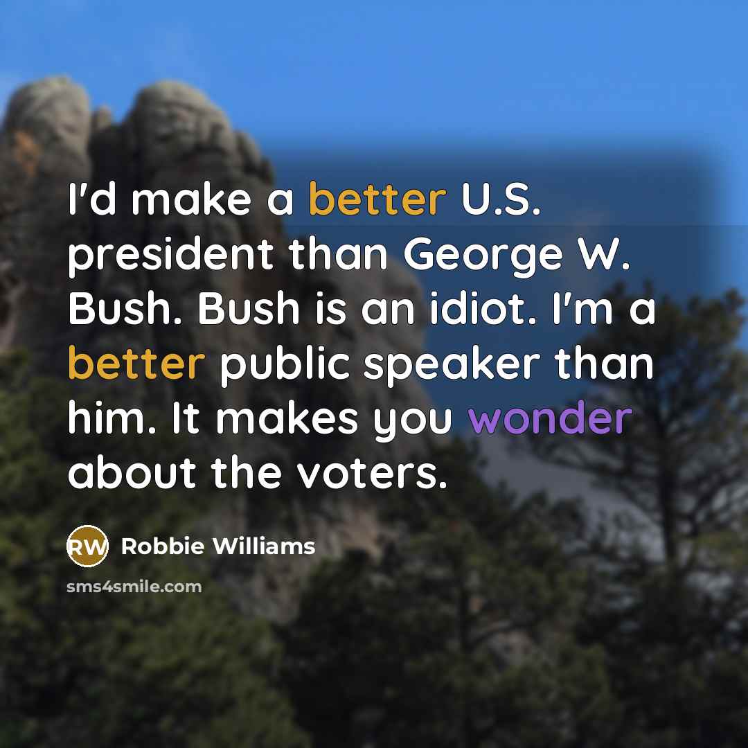 “I'd make a better U.S. president than George W. Bush. Bush is an idiot. I'm a better public speaker than him. It makes you wonder about the voters.” quote by Robbie Williams