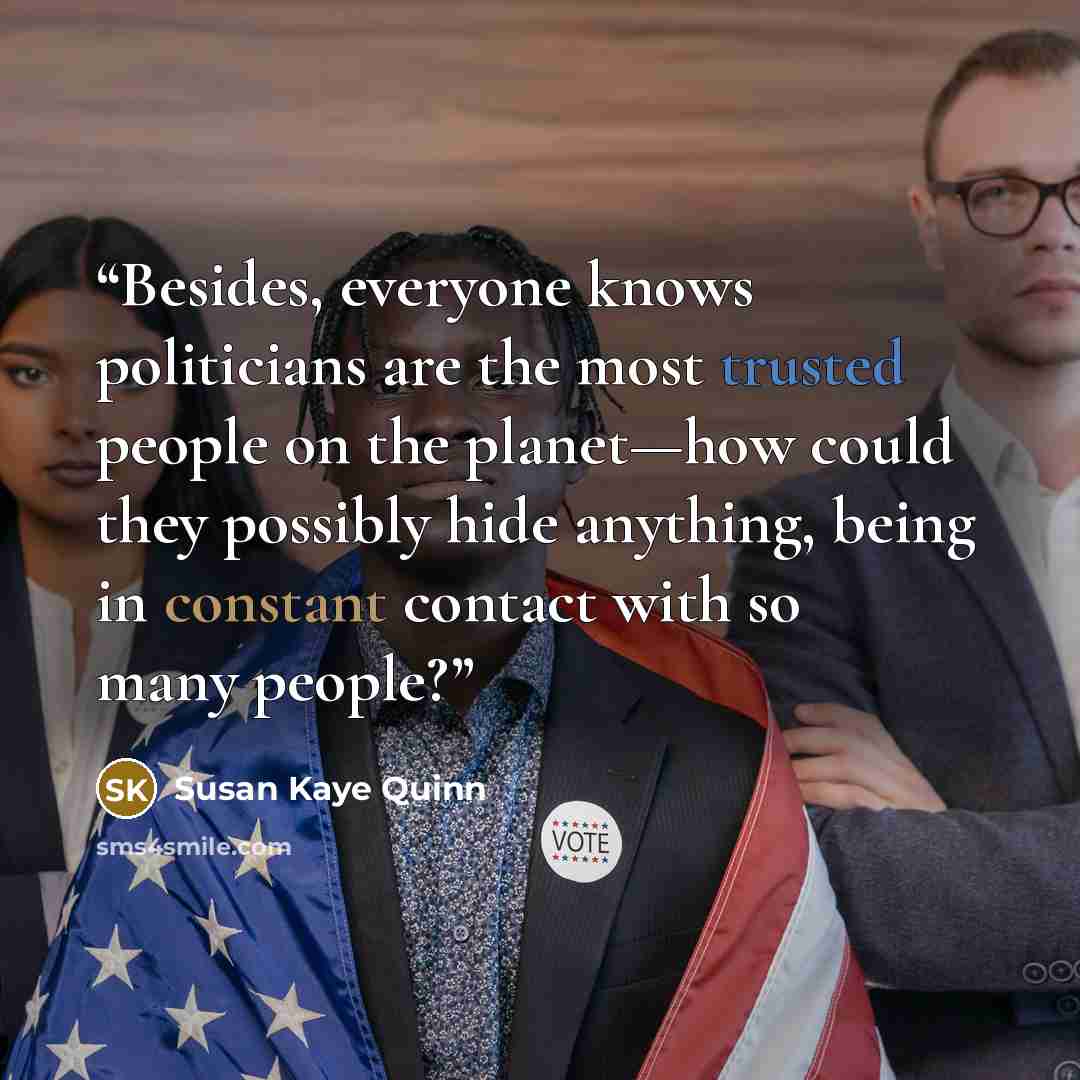 “Besides, everyone knows politicians are the most trusted people on the planet—how could they possibly hide anything, being in constant contact with so many people?” quote by Susan Kaye Quinn