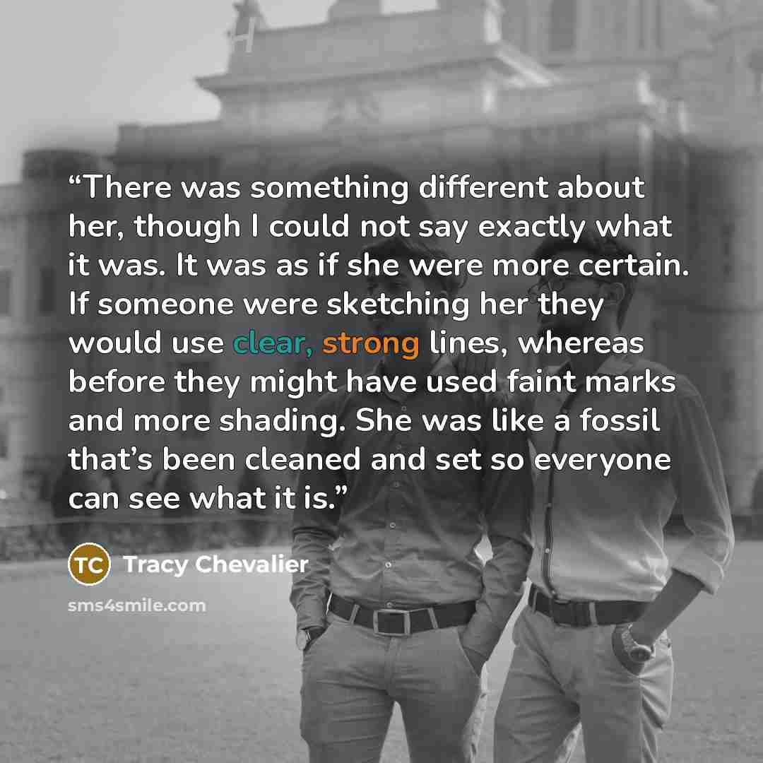 “There was something different about her, though I could not say exactly what it was. It was as if she were more certain. If someone were sketching her they would use clear, strong lines, whereas before they might have used faint marks and more shading. She was like a fossil that’s been cleaned and…” quote by Tracy Chevalier