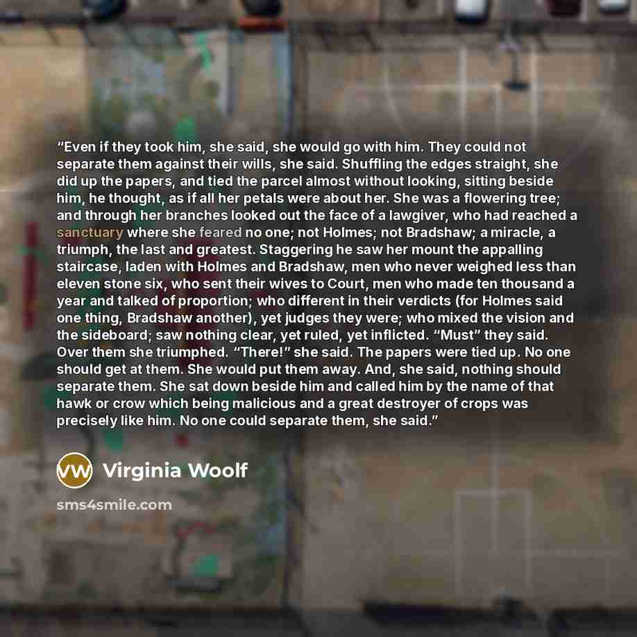 “Even if they took him, she said, she would go with him. They could not separate them against their wills, she said. Shuffling the edges straight, she did up the papers, and tied the parcel almost without looking, sitting beside him, he thought, as if all her petals were about her. She was a…” quote by Virginia Woolf