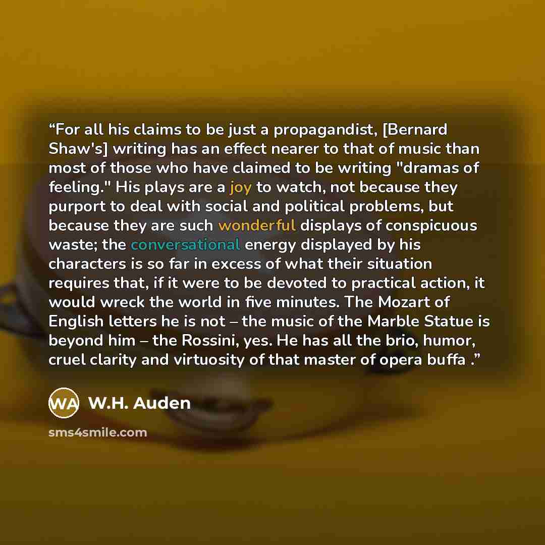 “For all his claims to be just a propagandist, [Bernard Shaw's] writing has an effect nearer to that of music than most of those who have claimed to be writing "dramas of feeling." His plays are a joy to watch, not because they purport to deal with social and political problems, but because they…” quote by W.H. Auden
