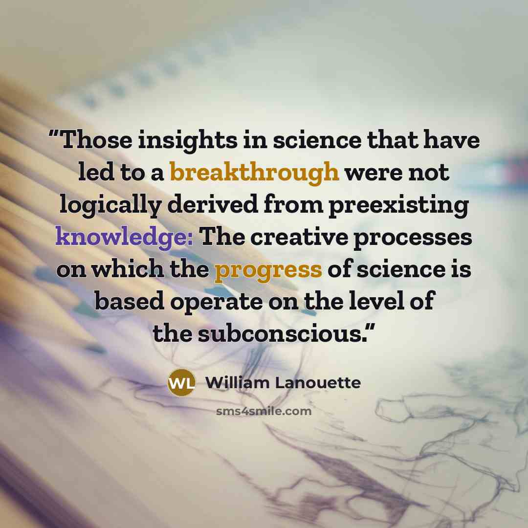 “Those insights in science that have led to a breakthrough were not logically derived from preexisting knowledge: The creative processes on which the progress of science is based operate on the level of the subconscious.” quote by William Lanouette
