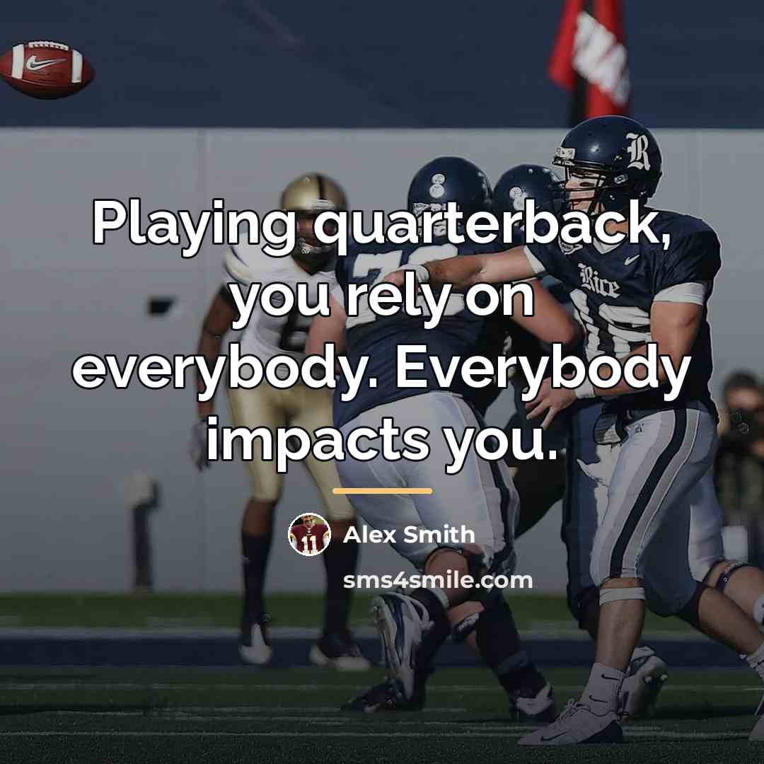 “Playing quarterback, you rely on everybody. Everybody impacts you.…” quote by Alex Smith