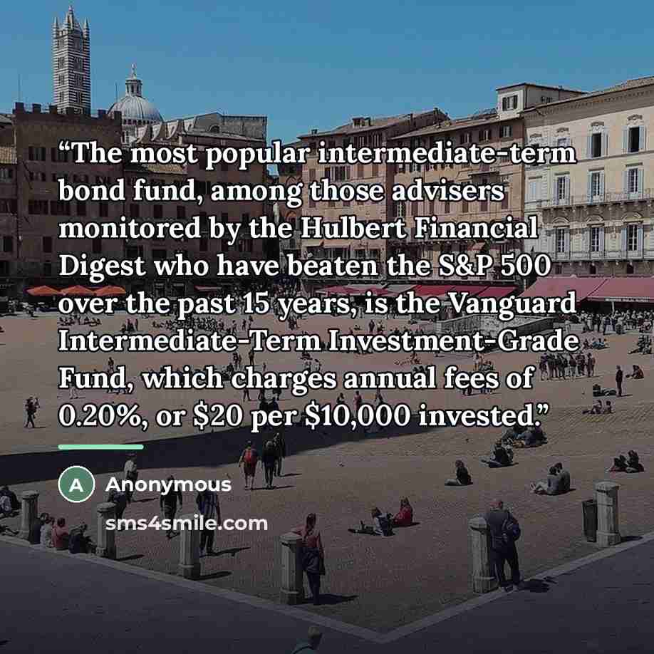 “The most popular intermediate-term bond fund, among those advisers monitored by the Hulbert Financial Digest who have beaten the S&P 500 over the past 15 years, is the Vanguard Intermediate-Term Investment-Grade Fund, which charges annual fees of 0.20%, or $20 per $10,000 invested.” quote by Anonymous