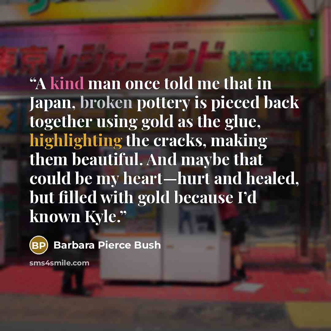 “A kind man once told me that in Japan, broken pottery is pieced back together using gold as the glue, highlighting the cracks, making them beautiful. And maybe that could be my heart—hurt and healed, but filled with gold because I’d known Kyle.” quote by Barbara Pierce Bush