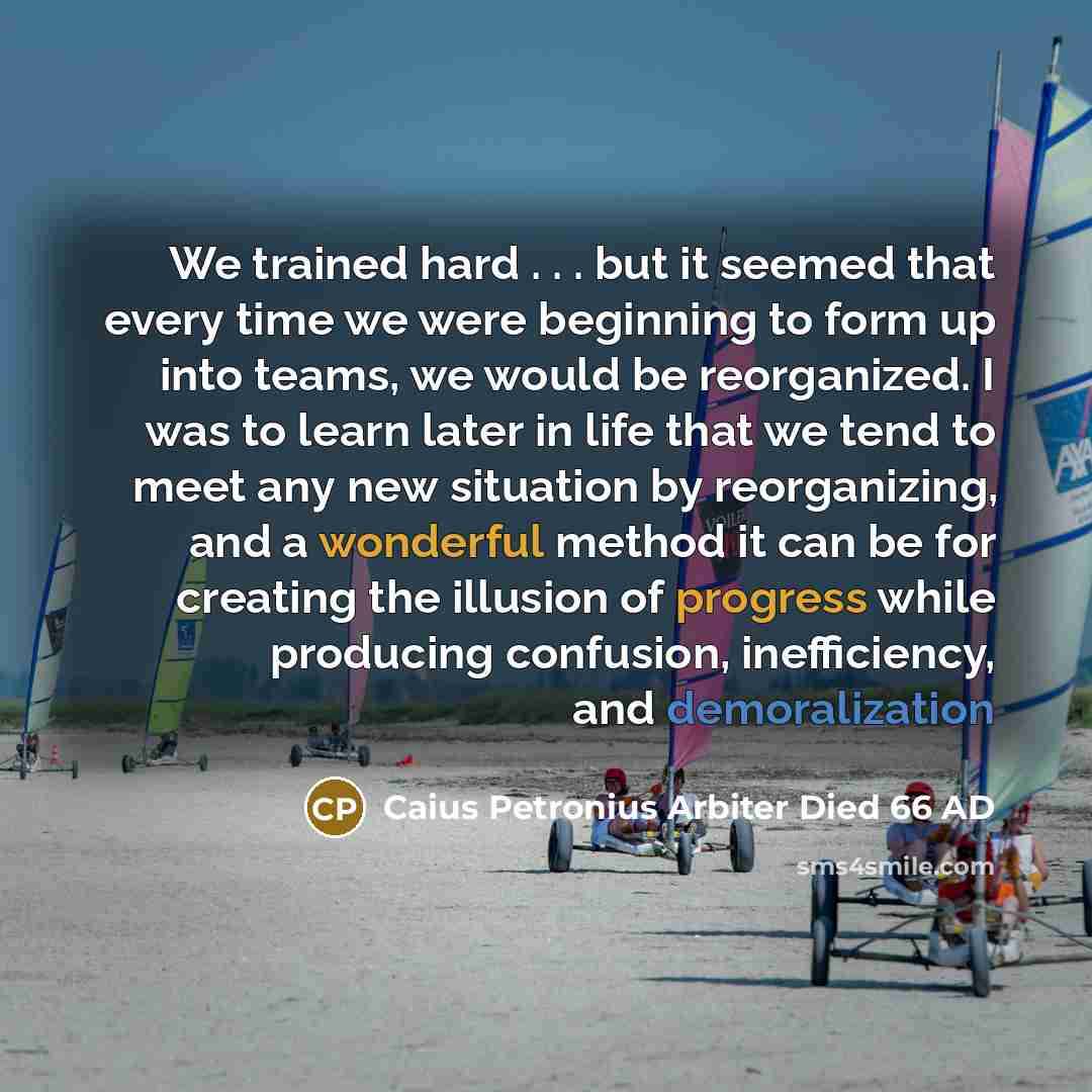 “We trained hard . . . but it seemed that every time we were beginning to form up into teams, we would be reorganized. I was to learn later in life that we tend to meet any new situation by reorganizing, and a wonderful method it can be for creating the illusion of progress while producing…” quote by Caius Petronius Arbiter Died 66 AD