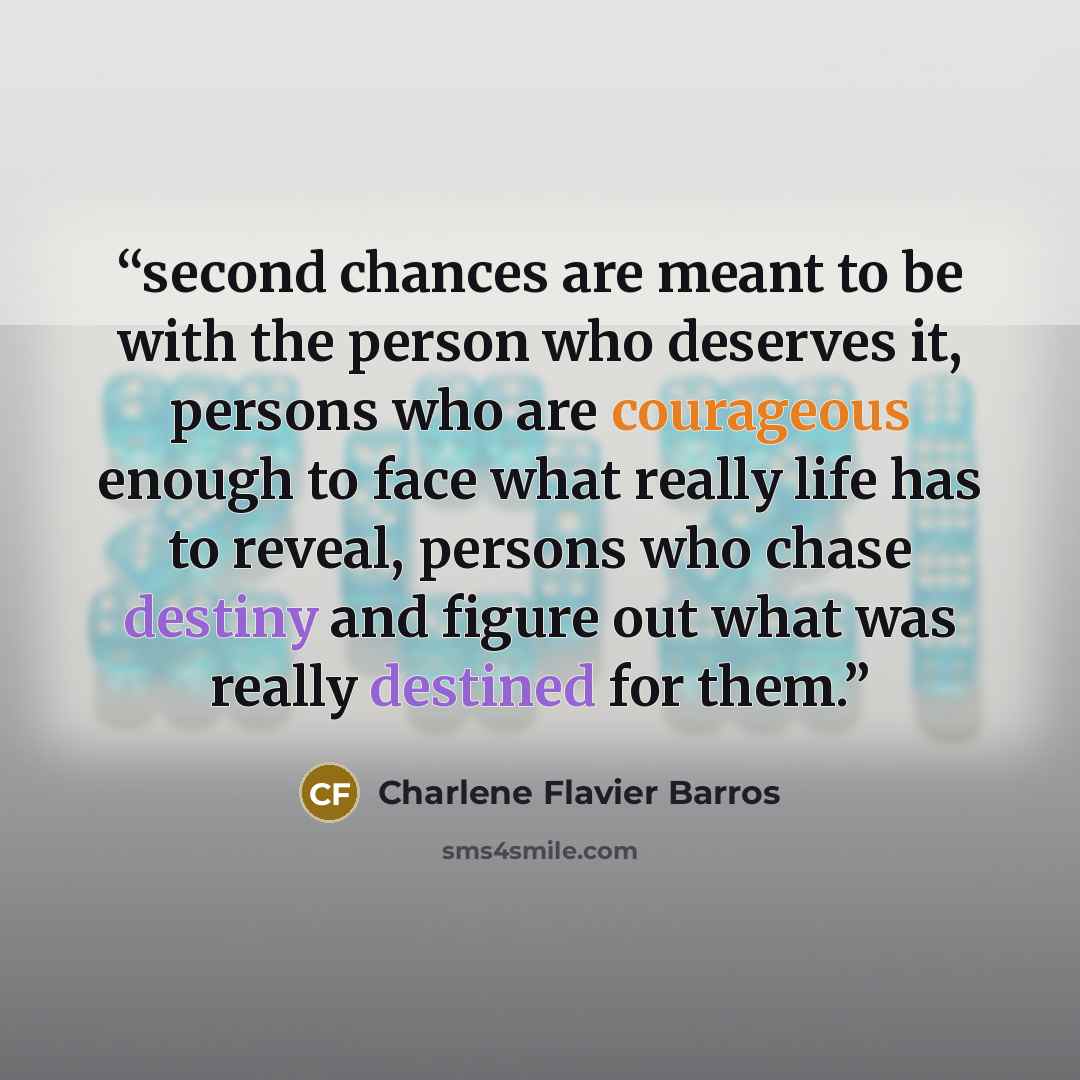 “second chances are meant to be with the person who deserves it, persons who are courageous enough to face what really life has to reveal, persons who chase destiny and figure out what was really destined for them.” quote by Charlene Flavier Barros