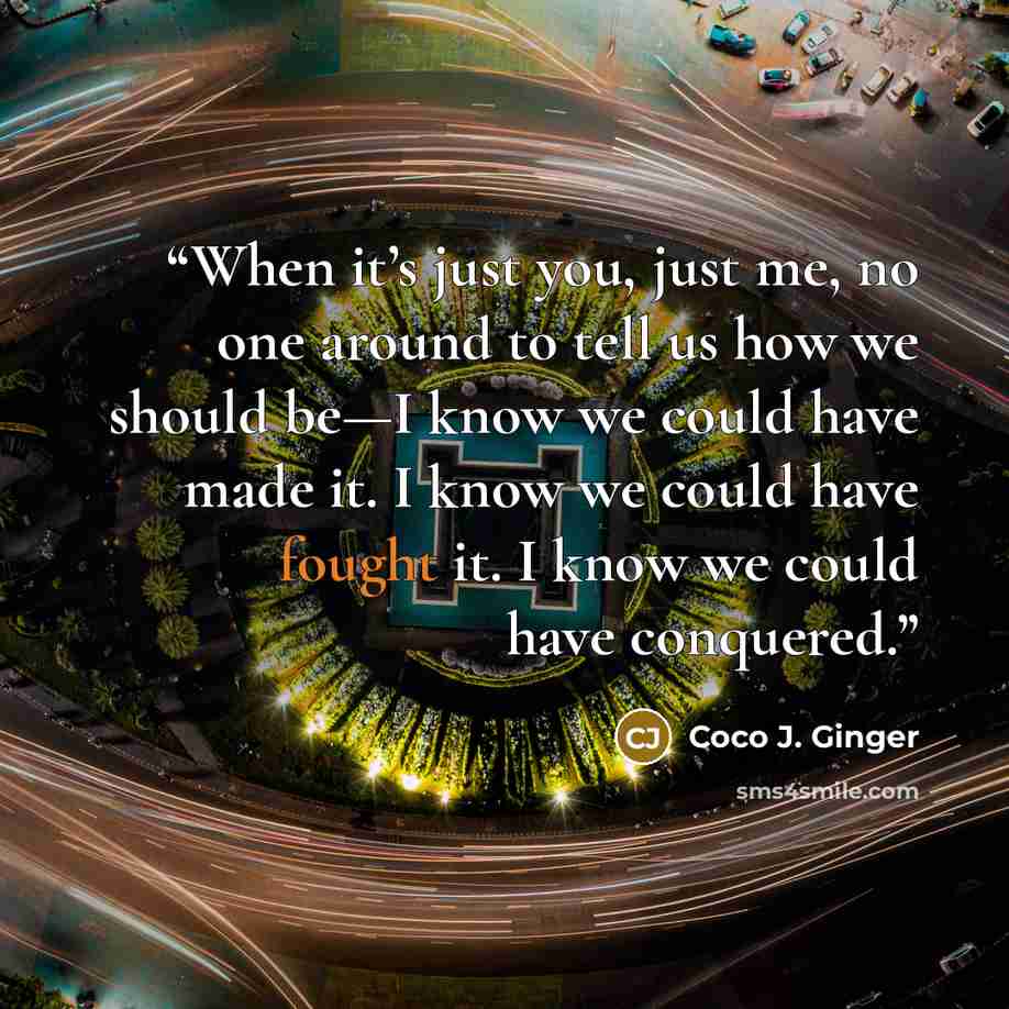 “When it’s just you, just me, no one around to tell us how we should be—I know we could have made it. I know we could have fought it. I know we could have conquered.” quote by Coco J. Ginger