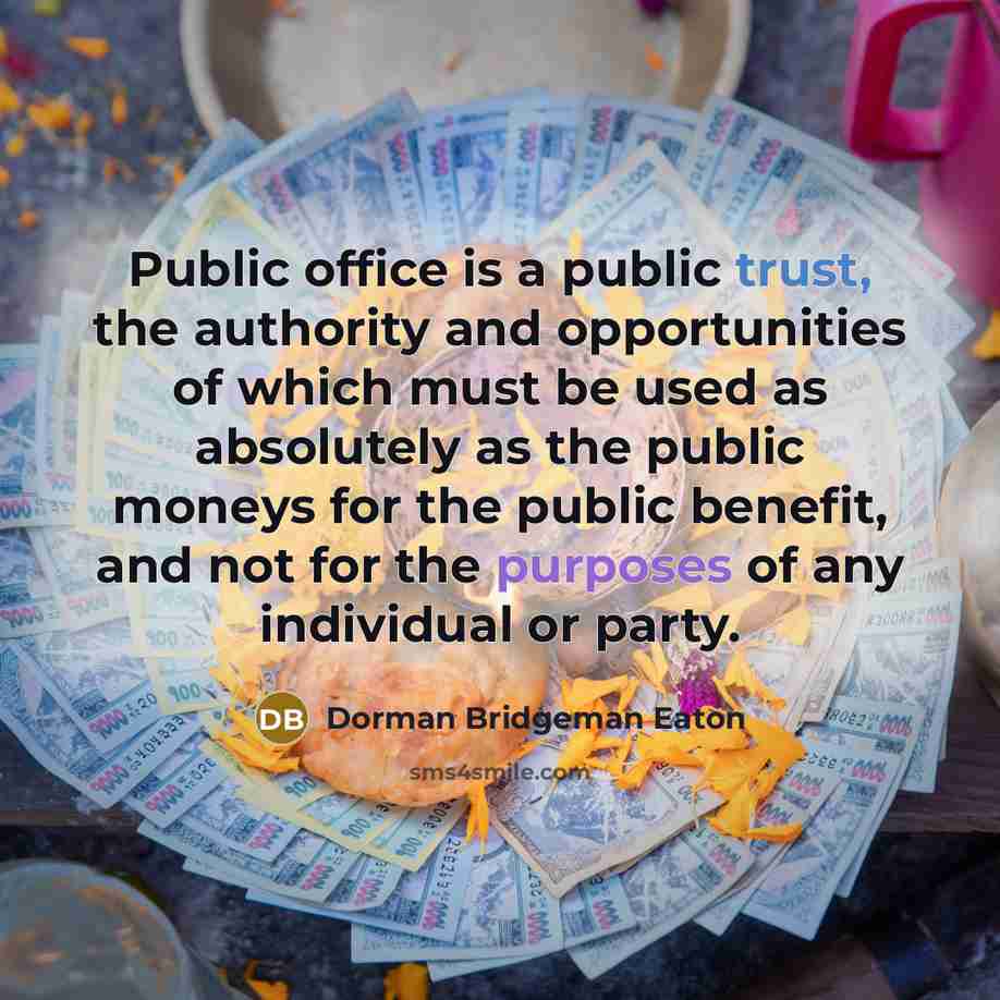 “Public office is a public trust, the authority and opportunities of which must be used as absolutely as the public moneys for the public benefit, and not for the purposes of any individual or party.” quote by Dorman Bridgeman Eaton