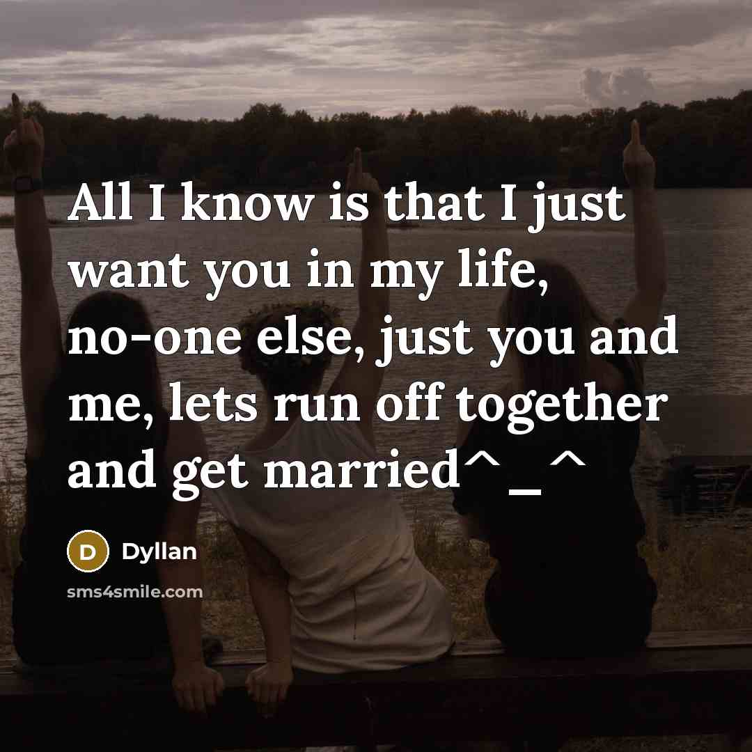 “All I know is that I just want you in my life, no-one else, just you and me, lets run off together and get married^_^” quote by Dyllan