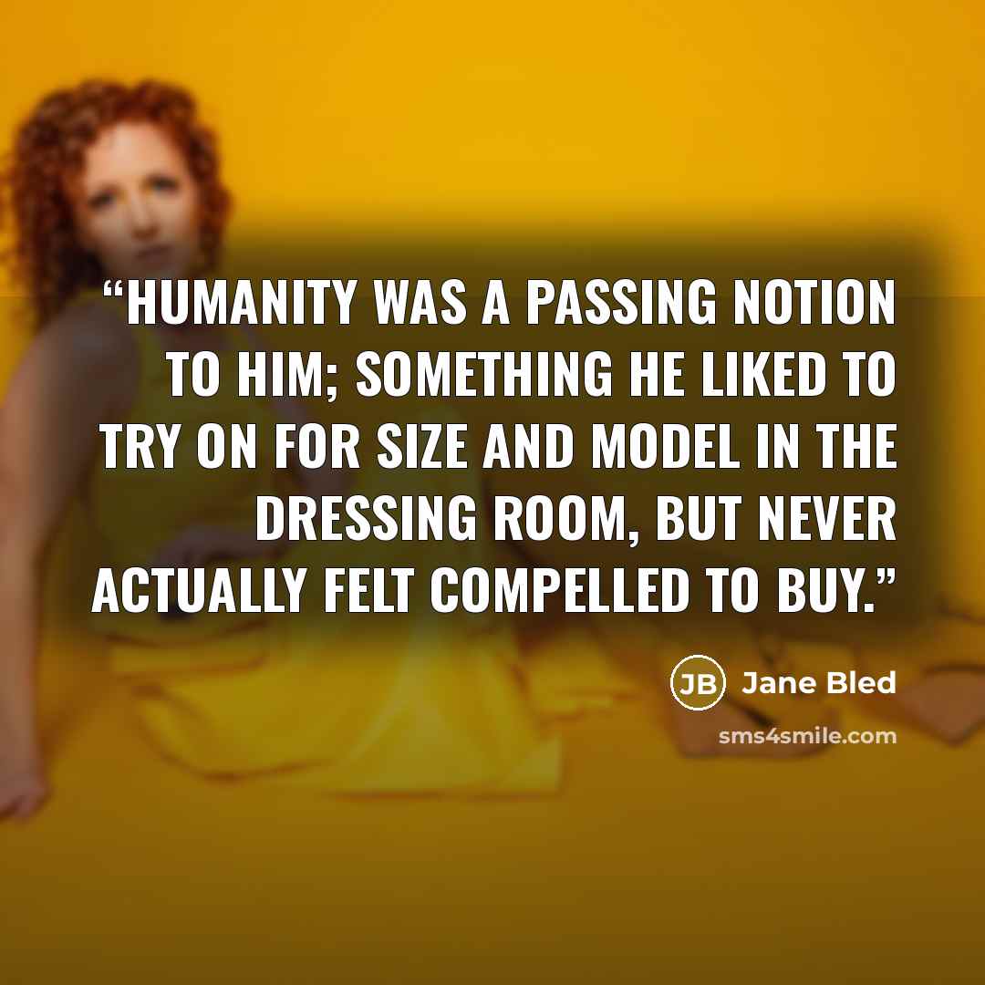 “Humanity was a passing notion to him; something he liked to try on for size and model in the dressing room, but never actually felt compelled to buy.” quote by Jane Bled