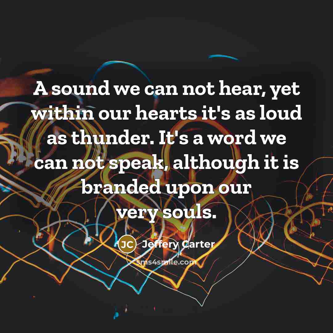 “A sound we can not hear, yet within our hearts it's as loud as thunder. It's a word we can not speak, although it is branded upon our very souls.” quote by Jeffery Carter