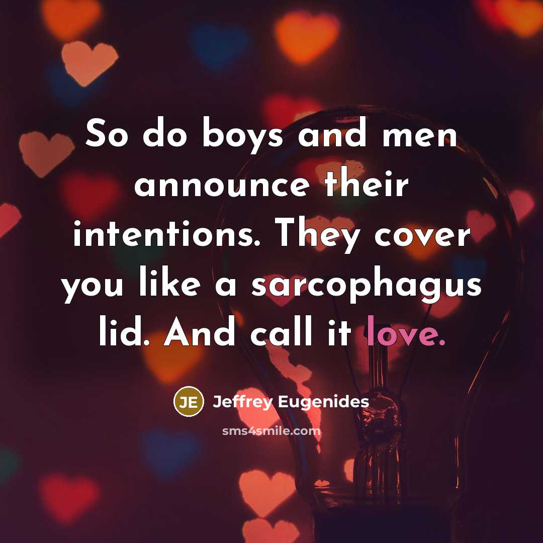 “So do boys and men announce their intentions. They cover you like a sarcophagus lid. And call it love.” quote by Jeffrey Eugenides