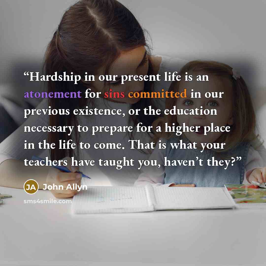 “Hardship in our present life is an atonement for sins committed in our previous existence, or the education necessary to prepare for a higher place in the life to come. That is what your teachers have taught you, haven’t they?” quote by John Allyn