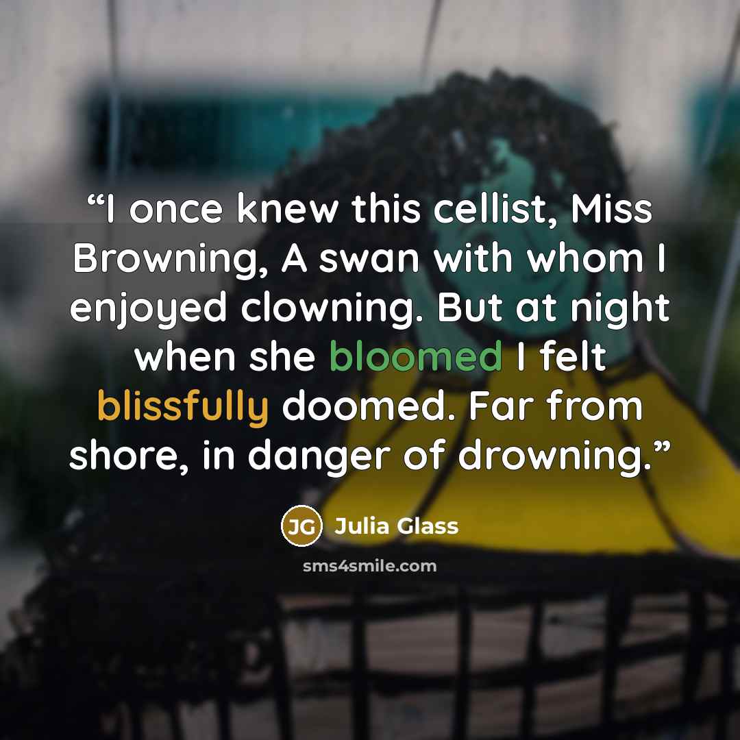 “I once knew this cellist, Miss Browning, A swan with whom I enjoyed clowning. But at night when she bloomed I felt blissfully doomed. Far from shore, in danger of drowning.” quote by Julia Glass