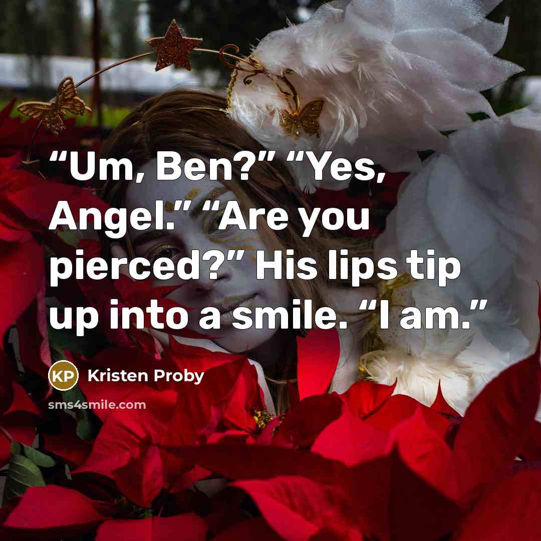 “Um, Ben?” “Yes, Angel.” “Are you pierced?” His lips tip up into a smile. “I am.” quote by Kristen Proby