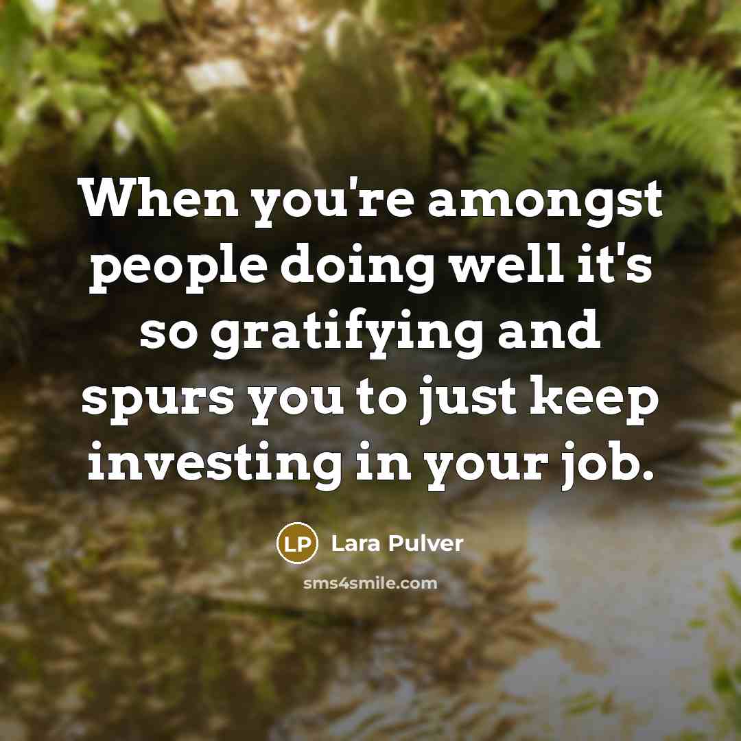 “When you're amongst people doing well it's so gratifying and spurs you to just keep investing in your job.” quote by Lara Pulver