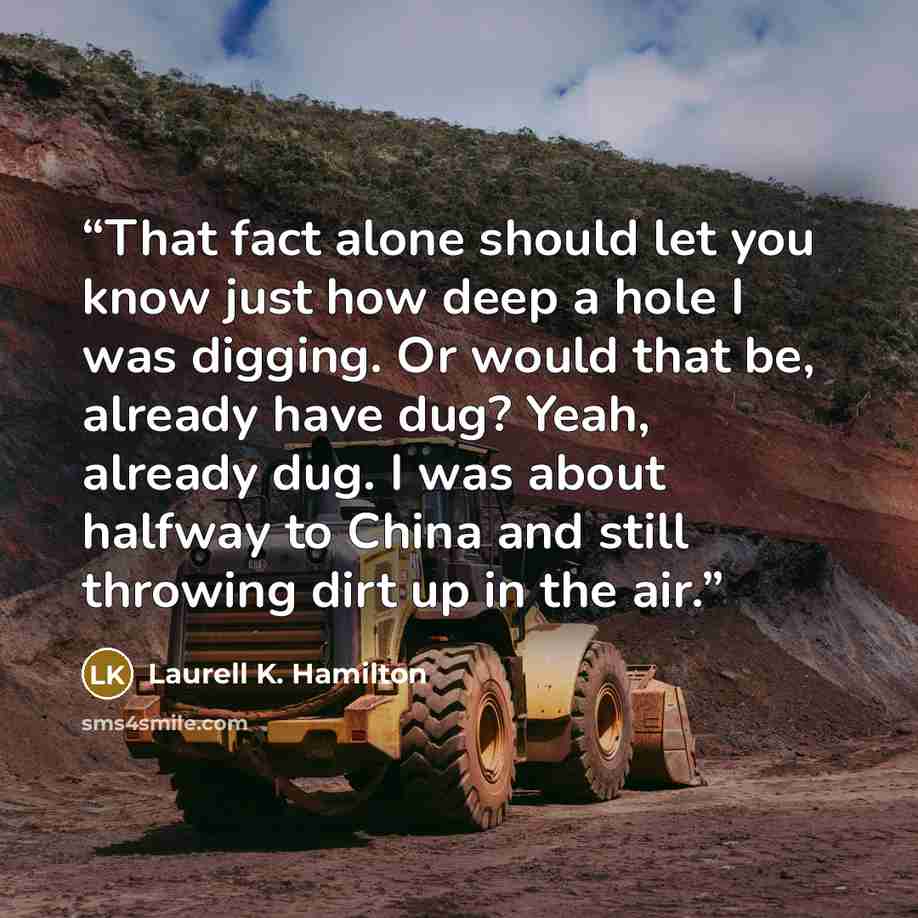 “That fact alone should let you know just how deep a hole I was digging. Or would that be, already have dug? Yeah, already dug. I was about halfway to China and still throwing dirt up in the air.” quote by Laurell K. Hamilton