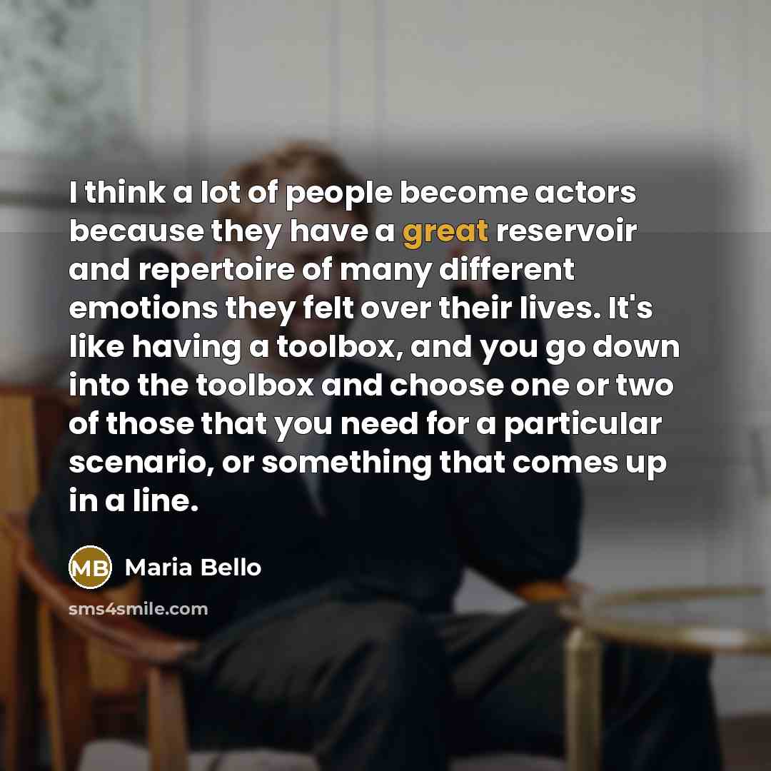 “I think a lot of people become actors because they have a great reservoir and repertoire of many different emotions they felt over their lives. It's like having a toolbox, and you go down into the toolbox and choose one or two of those that you need for a particular scenario, or something that…” quote by Maria Bello