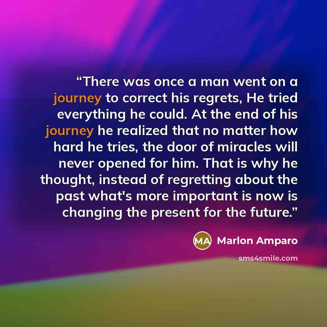 “There was once a man went on a journey to correct his regrets, He tried everything he could. At the end of his journey he realized that no matter how hard he tries, the door of miracles will never opened for him. That is why he thought, instead of regretting about the past what's more important is…” quote by Marlon Amparo