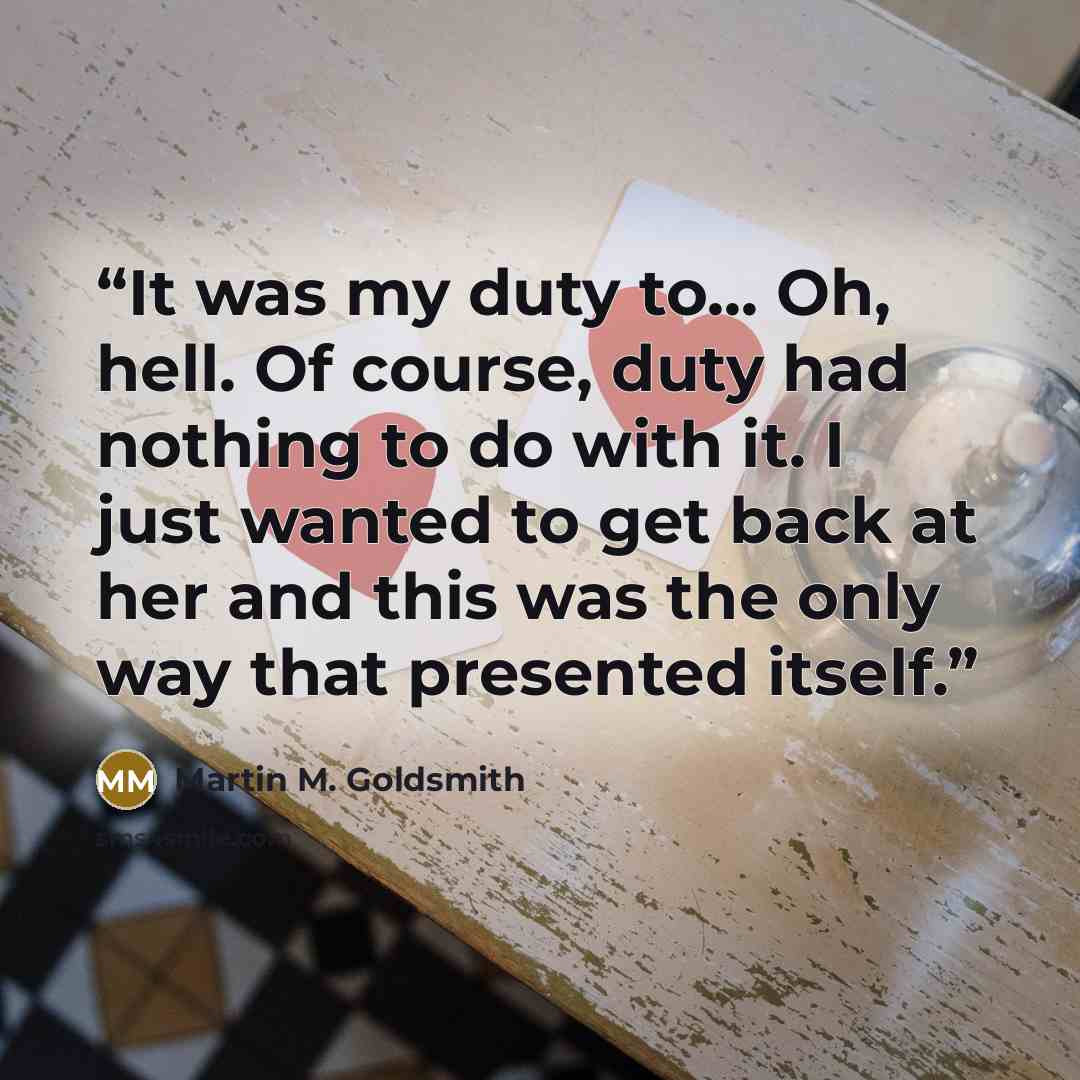 “It was my duty to... Oh, hell. Of course, duty had nothing to do with it. I just wanted to get back at her and this was the only way that presented itself.” quote by Martin M. Goldsmith