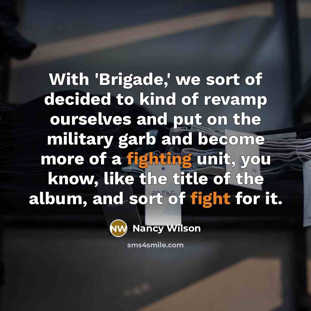 “With 'Brigade,' we sort of decided to kind of revamp ourselves and put on the military garb and become more of a fighting unit, you know, like the title of the album, and sort of fight for it.” quote by Nancy Wilson