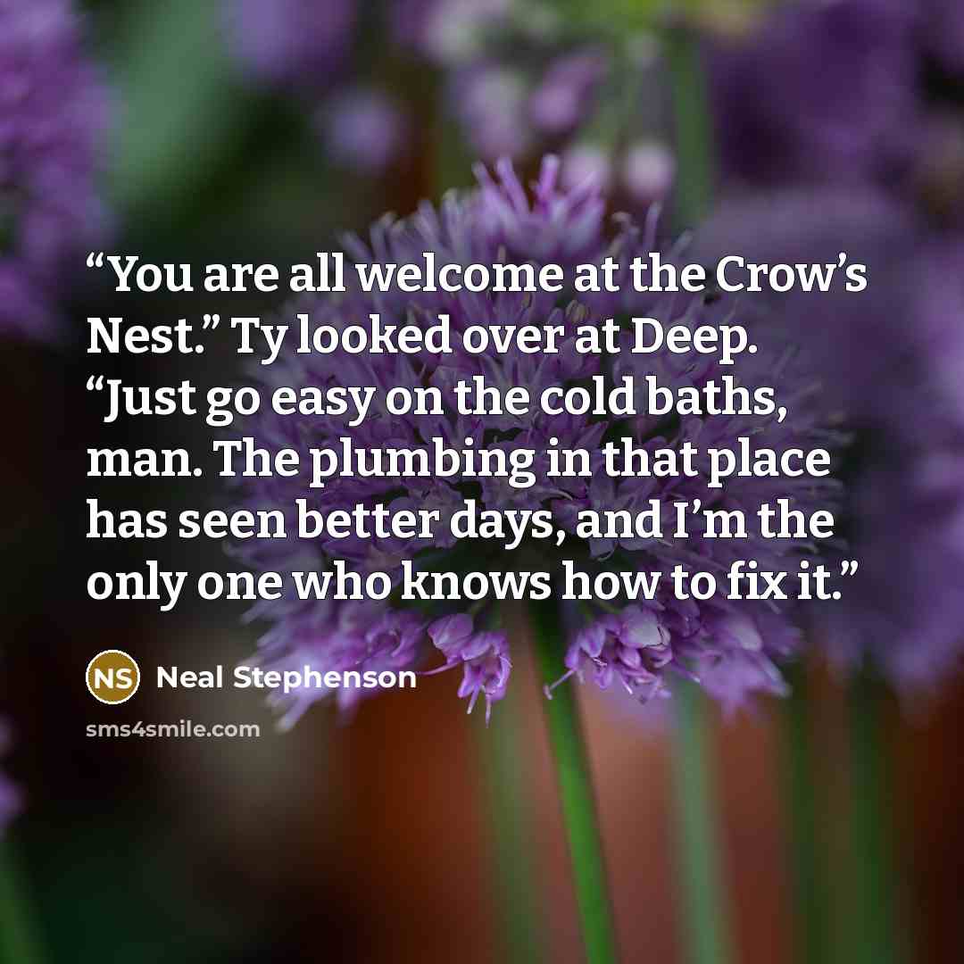 “You are all welcome at the Crow’s Nest.” Ty looked over at Deep. “Just go easy on the cold baths, man. The plumbing in that place has seen better days, and I’m the only one who knows how to fix it.” quote by Neal Stephenson